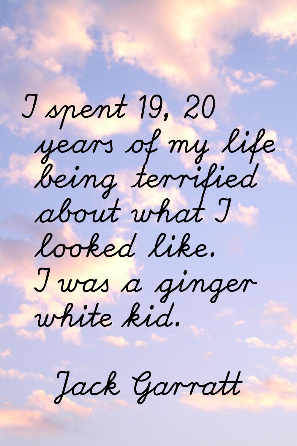 I spent 19, 20 years of my life being terrified about what I looked like. I was a ginger white kid.