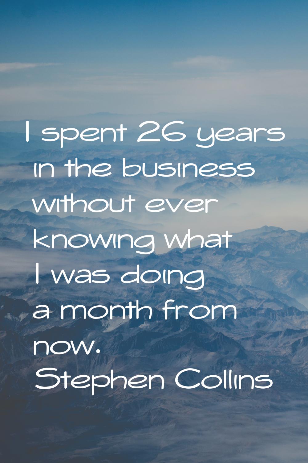 I spent 26 years in the business without ever knowing what I was doing a month from now.