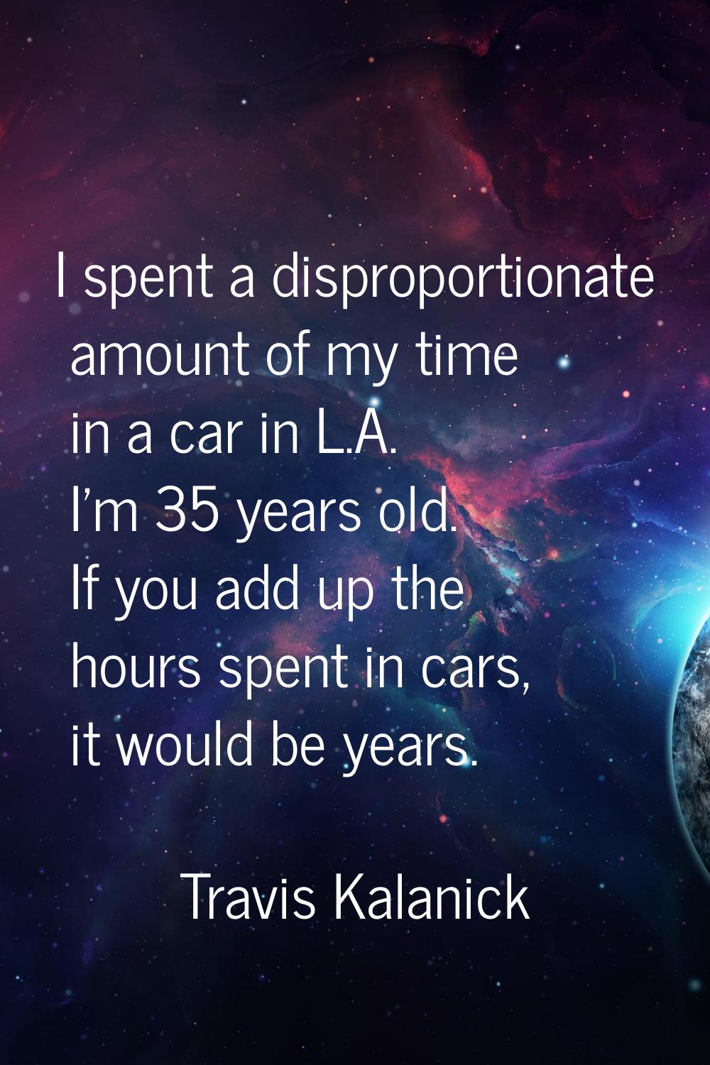 I spent a disproportionate amount of my time in a car in L.A. I'm 35 years old. If you add up the h