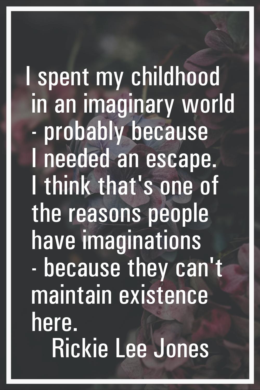I spent my childhood in an imaginary world - probably because I needed an escape. I think that's on