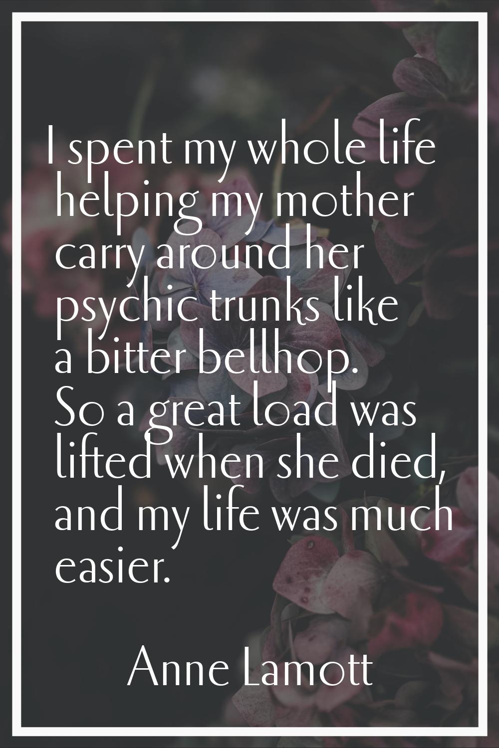I spent my whole life helping my mother carry around her psychic trunks like a bitter bellhop. So a