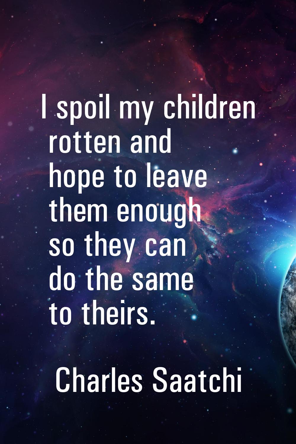 I spoil my children rotten and hope to leave them enough so they can do the same to theirs.