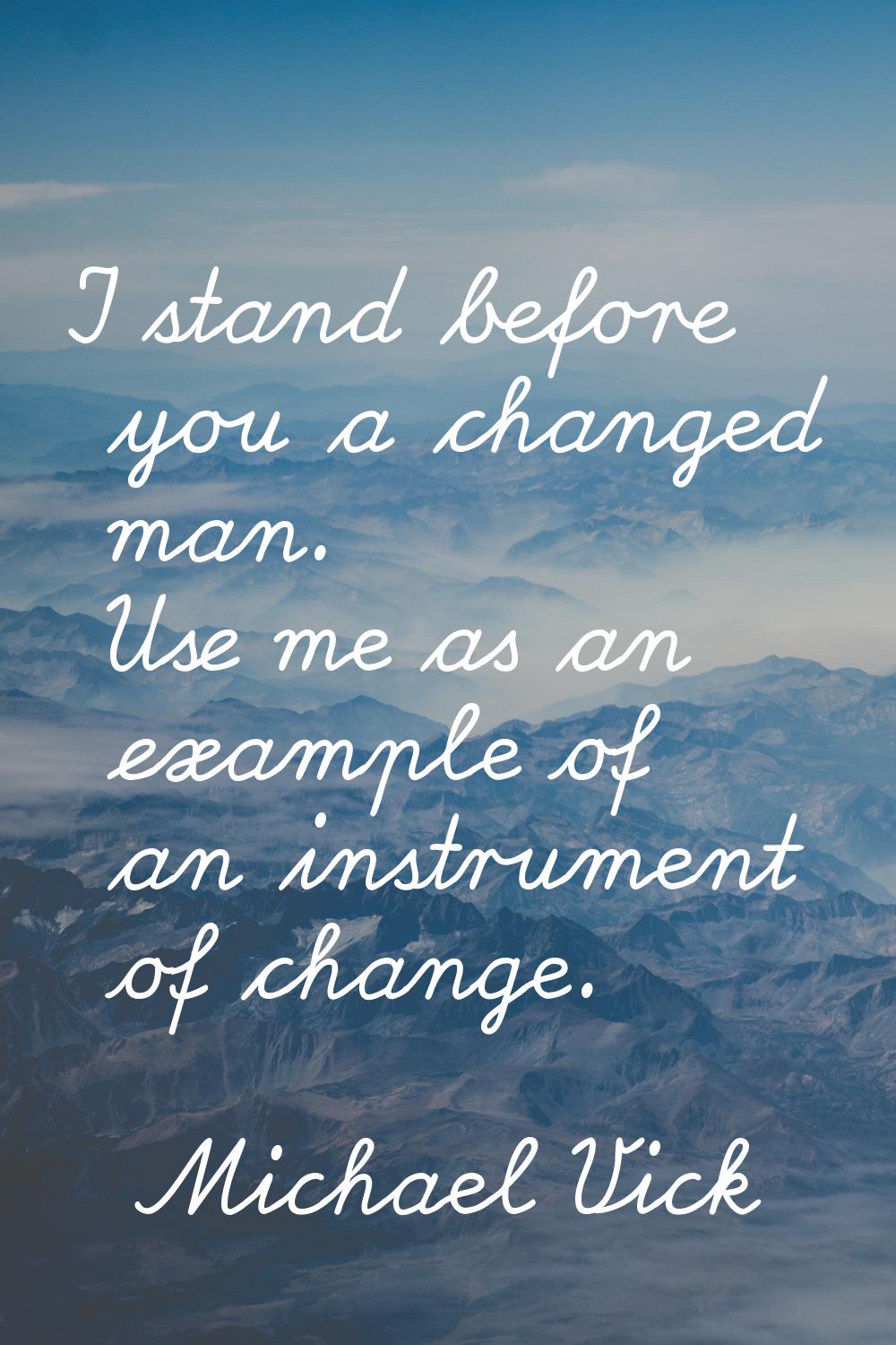 I stand before you a changed man. Use me as an example of an instrument of change.