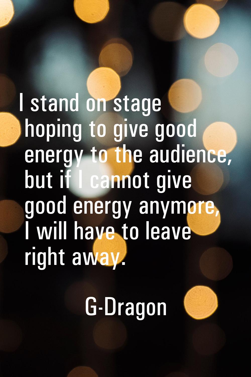 I stand on stage hoping to give good energy to the audience, but if I cannot give good energy anymo