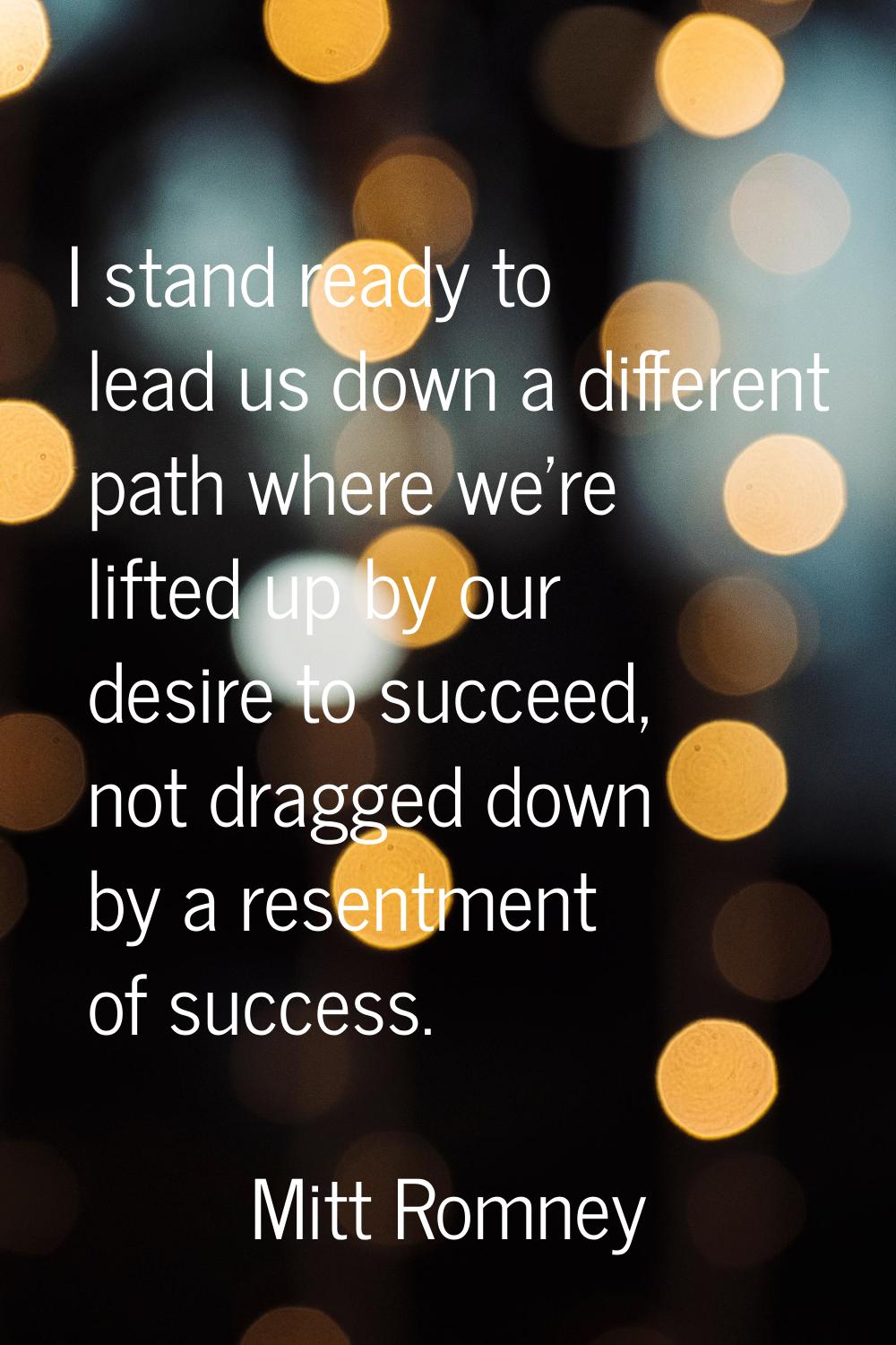 I stand ready to lead us down a different path where we're lifted up by our desire to succeed, not 