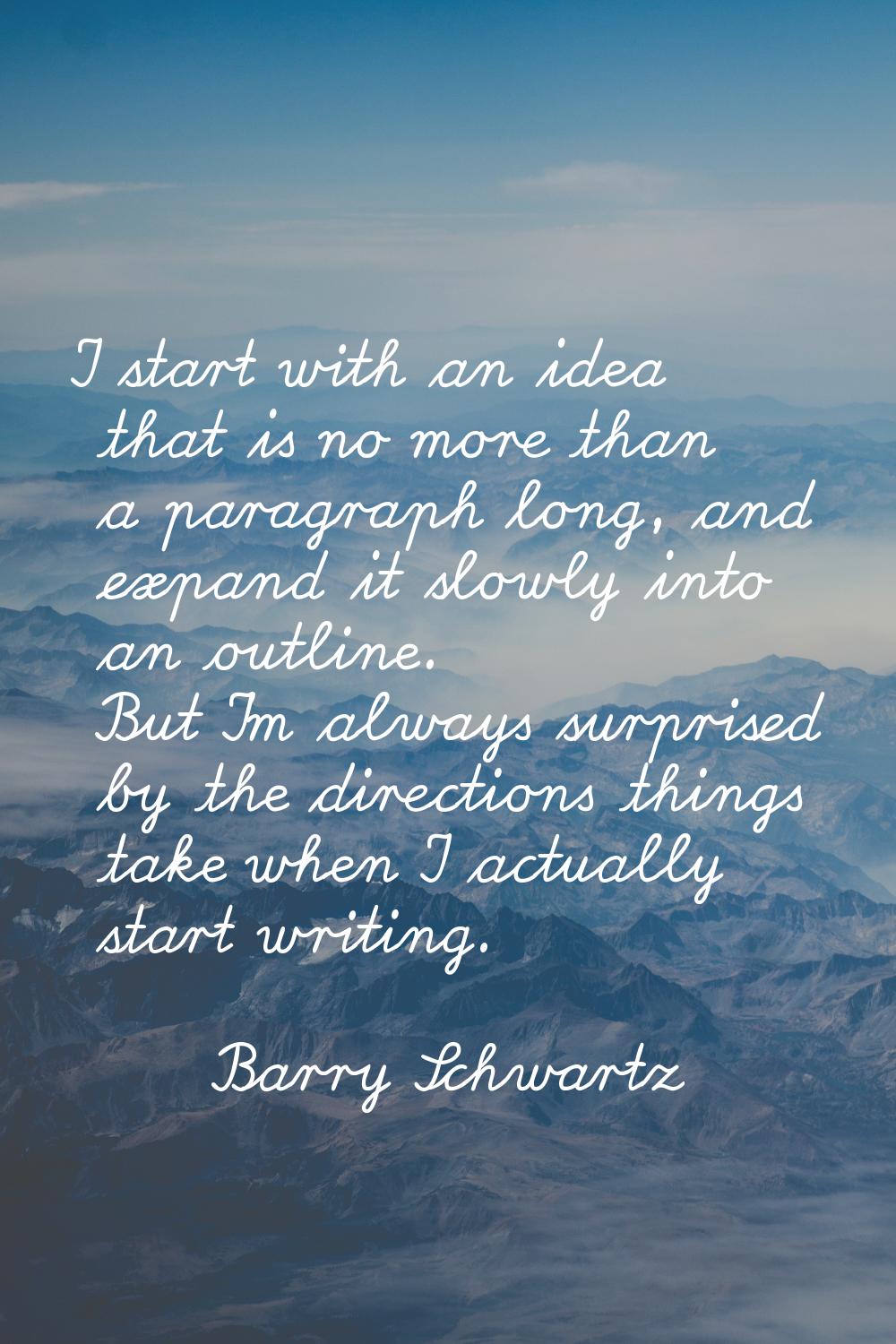 I start with an idea that is no more than a paragraph long, and expand it slowly into an outline. B