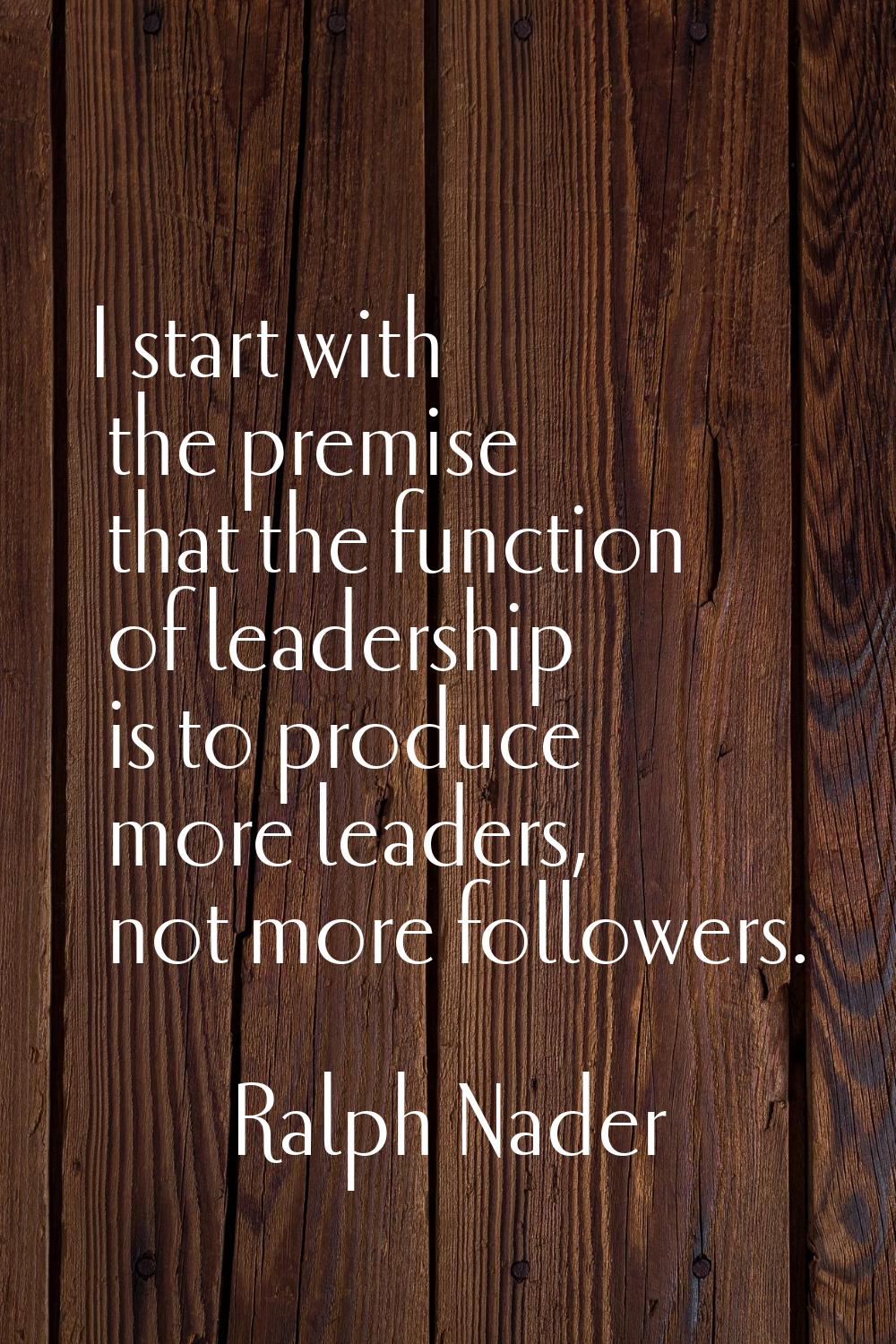 I start with the premise that the function of leadership is to produce more leaders, not more follo