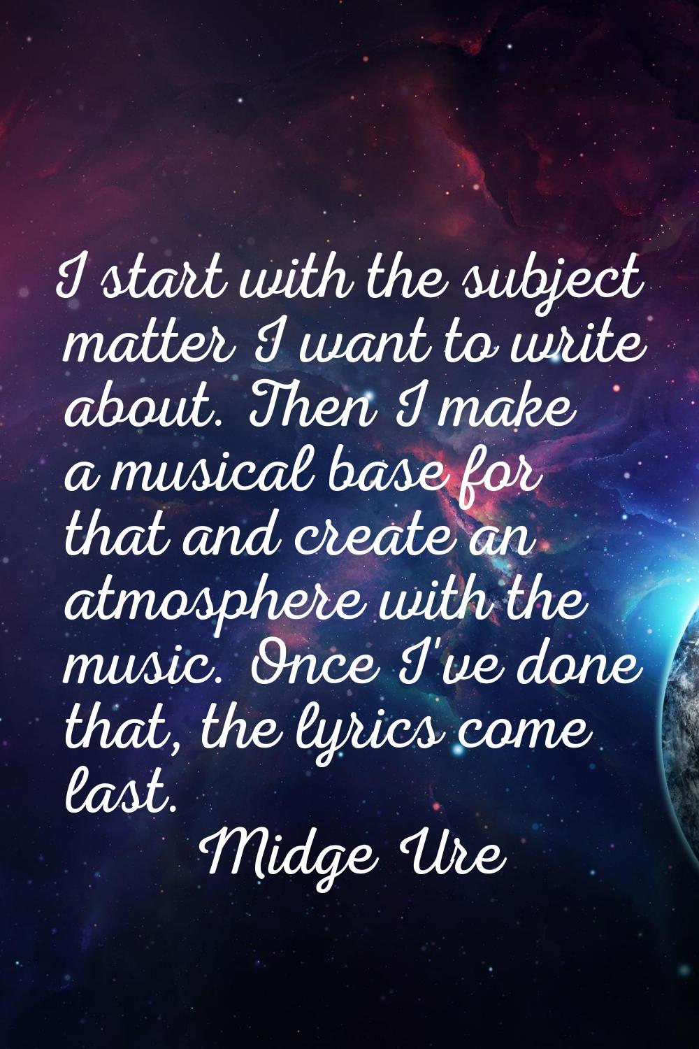 I start with the subject matter I want to write about. Then I make a musical base for that and crea