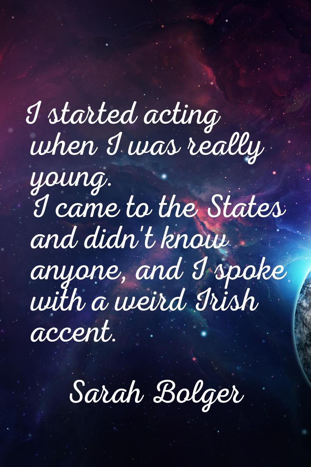I started acting when I was really young. I came to the States and didn't know anyone, and I spoke 