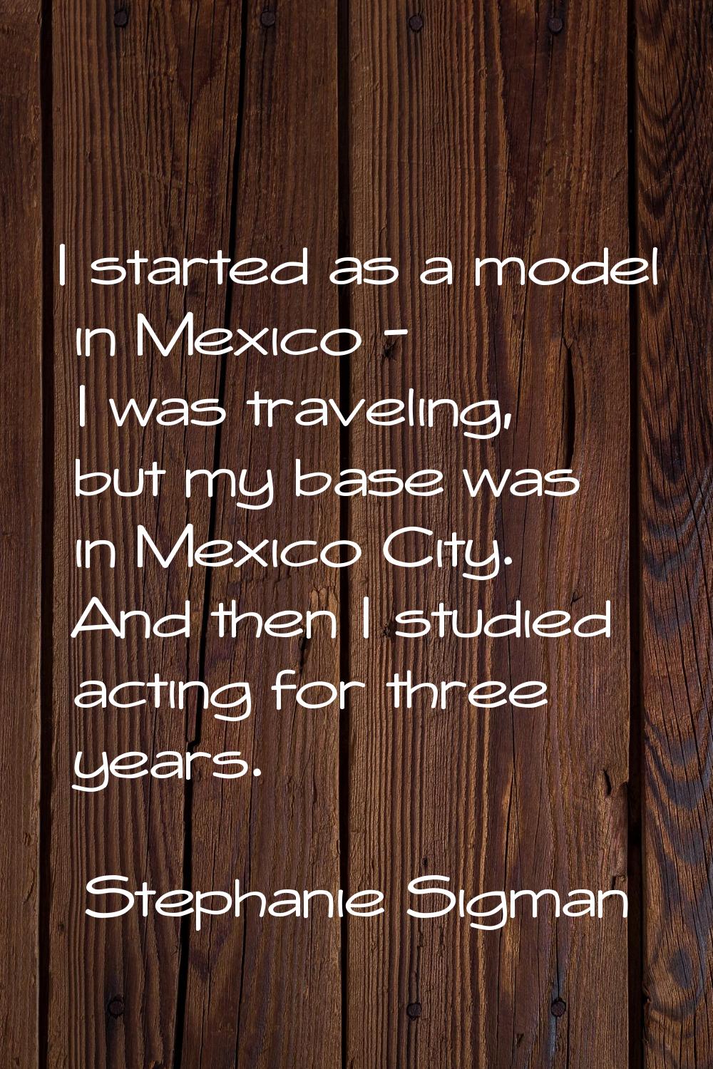 I started as a model in Mexico - I was traveling, but my base was in Mexico City. And then I studie