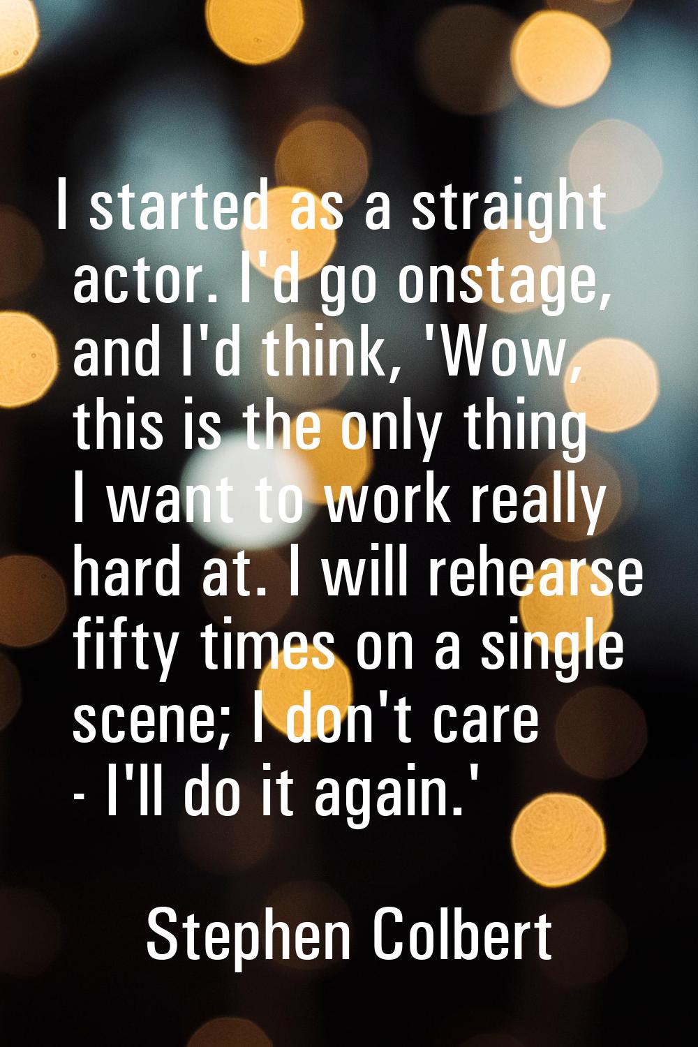 I started as a straight actor. I'd go onstage, and I'd think, 'Wow, this is the only thing I want t