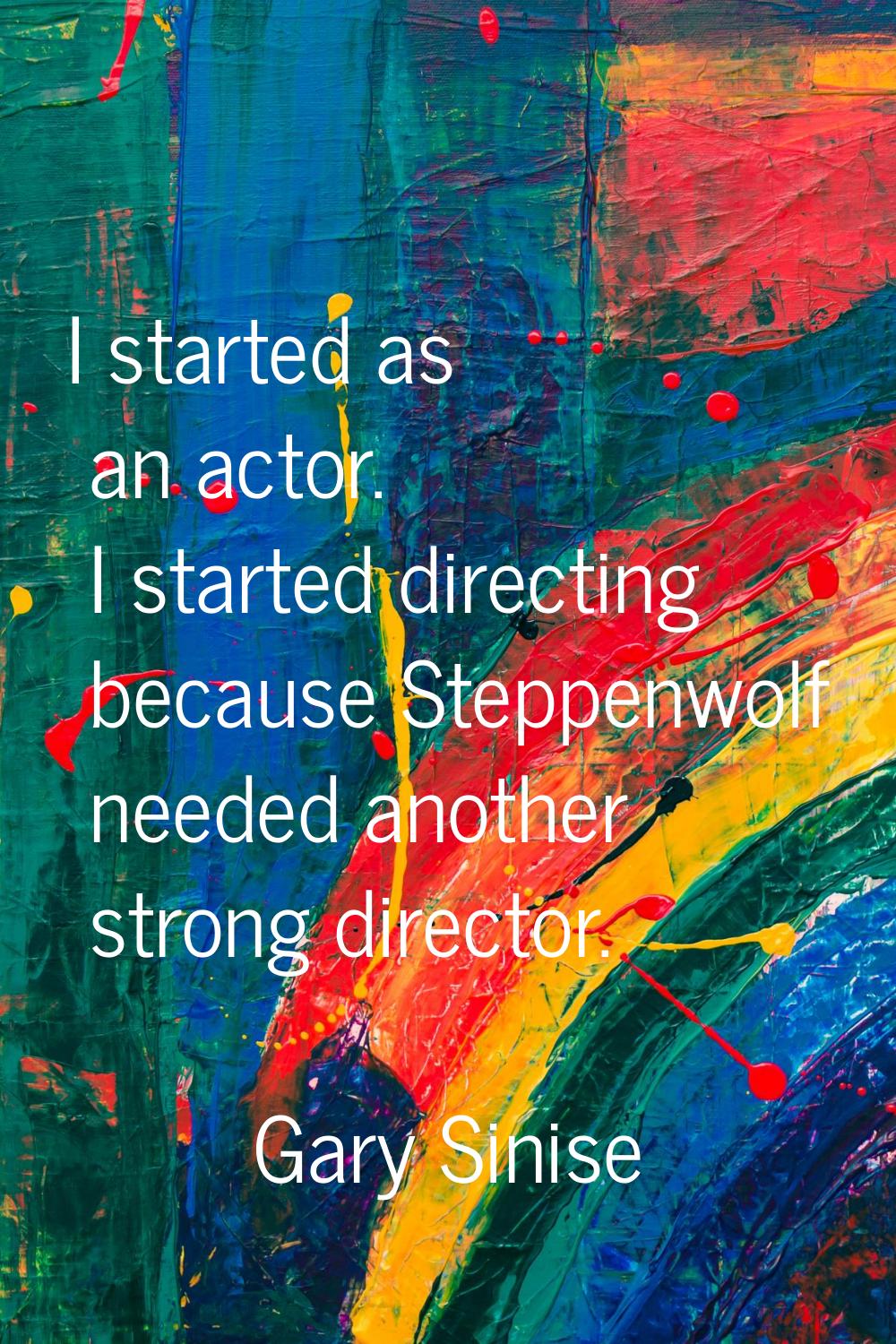 I started as an actor. I started directing because Steppenwolf needed another strong director.