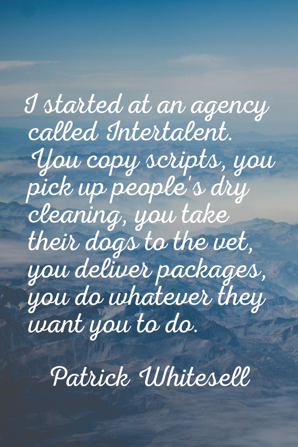 I started at an agency called Intertalent. You copy scripts, you pick up people's dry cleaning, you