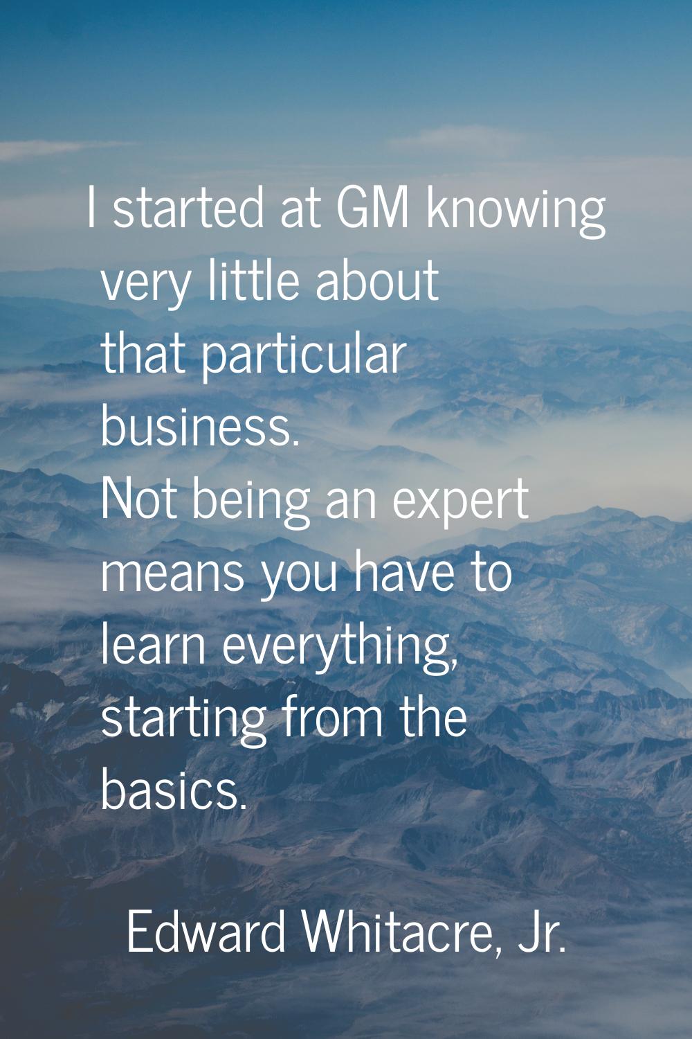 I started at GM knowing very little about that particular business. Not being an expert means you h