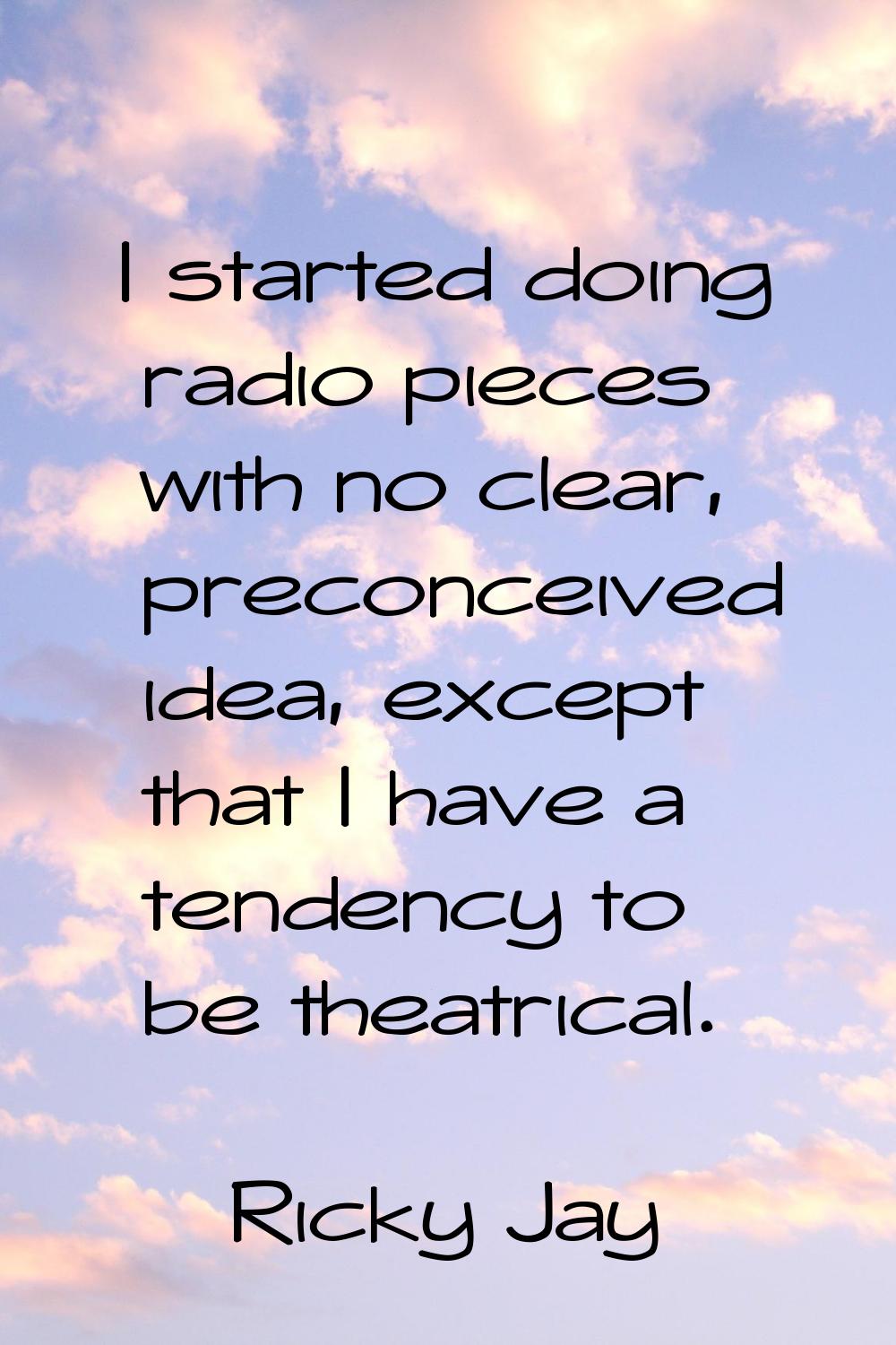 I started doing radio pieces with no clear, preconceived idea, except that I have a tendency to be 