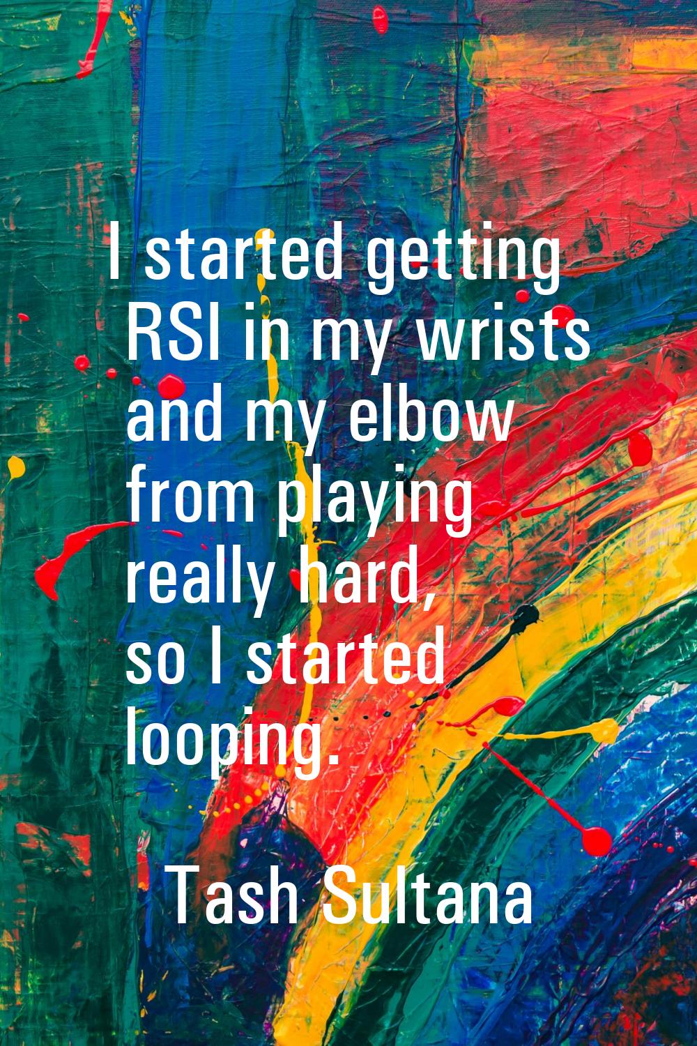 I started getting RSI in my wrists and my elbow from playing really hard, so I started looping.