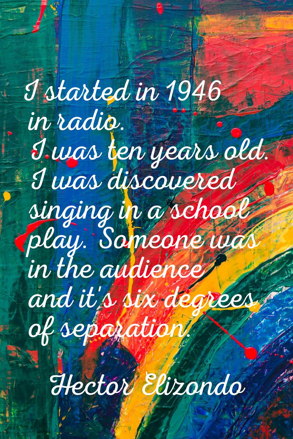 I started in 1946 in radio. I was ten years old. I was discovered singing in a school play. Someone
