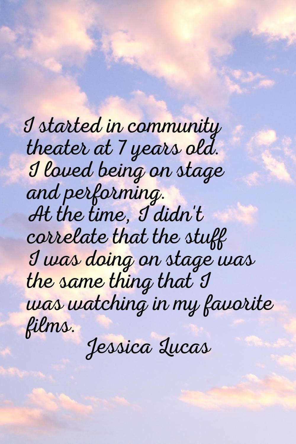 I started in community theater at 7 years old. I loved being on stage and performing. At the time, 