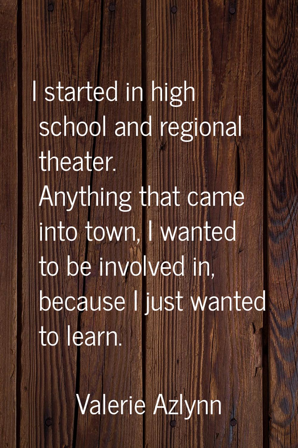 I started in high school and regional theater. Anything that came into town, I wanted to be involve