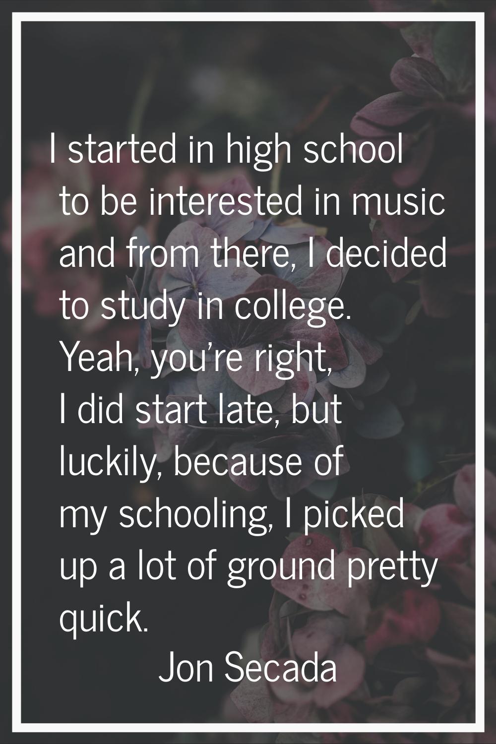 I started in high school to be interested in music and from there, I decided to study in college. Y
