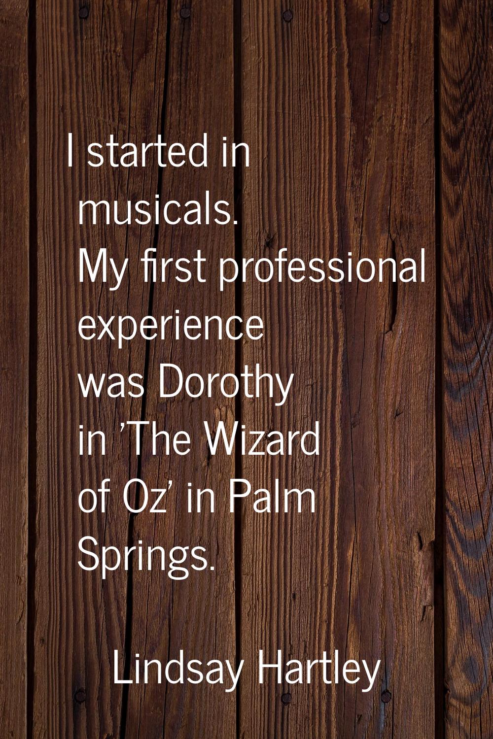 I started in musicals. My first professional experience was Dorothy in 'The Wizard of Oz' in Palm S