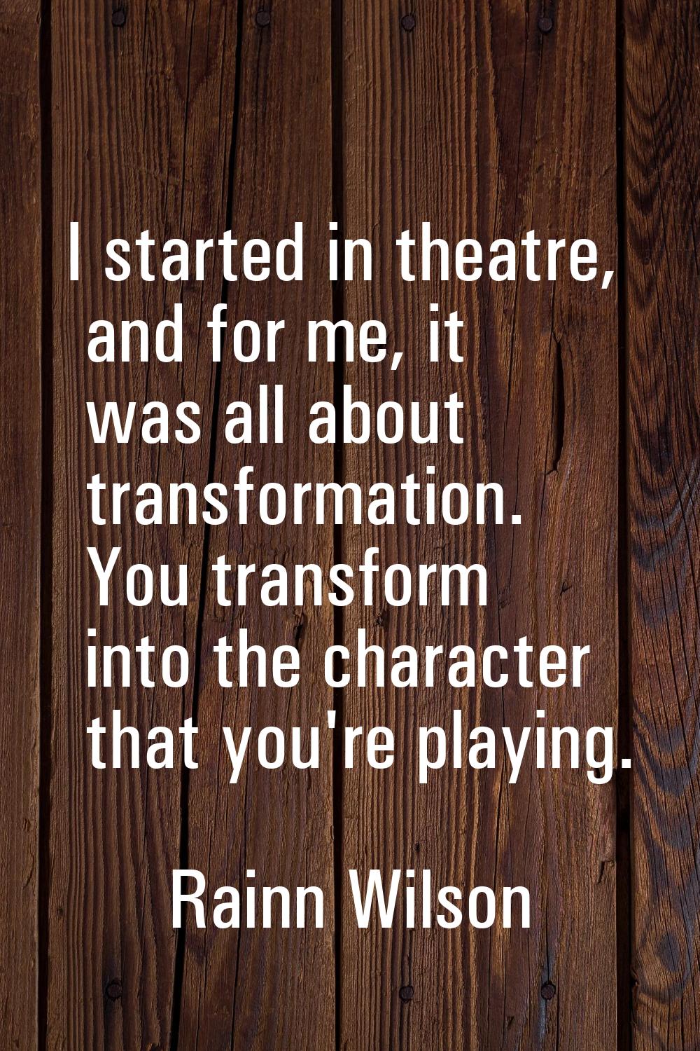 I started in theatre, and for me, it was all about transformation. You transform into the character