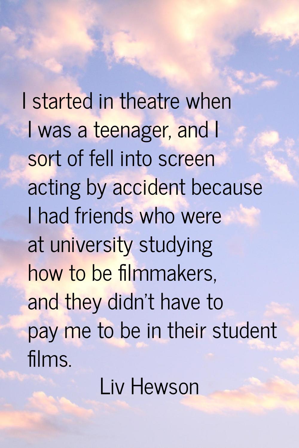 I started in theatre when I was a teenager, and I sort of fell into screen acting by accident becau
