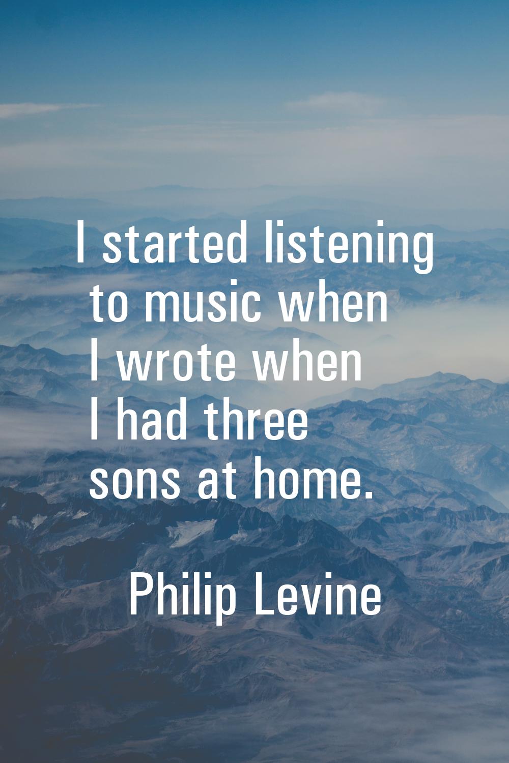I started listening to music when I wrote when I had three sons at home.