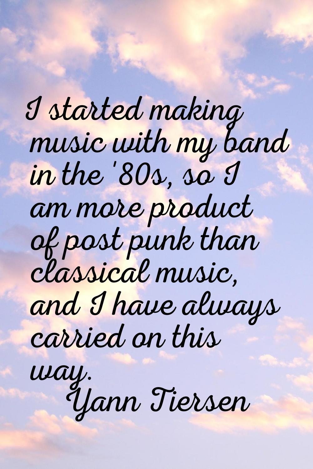 I started making music with my band in the '80s, so I am more product of post punk than classical m