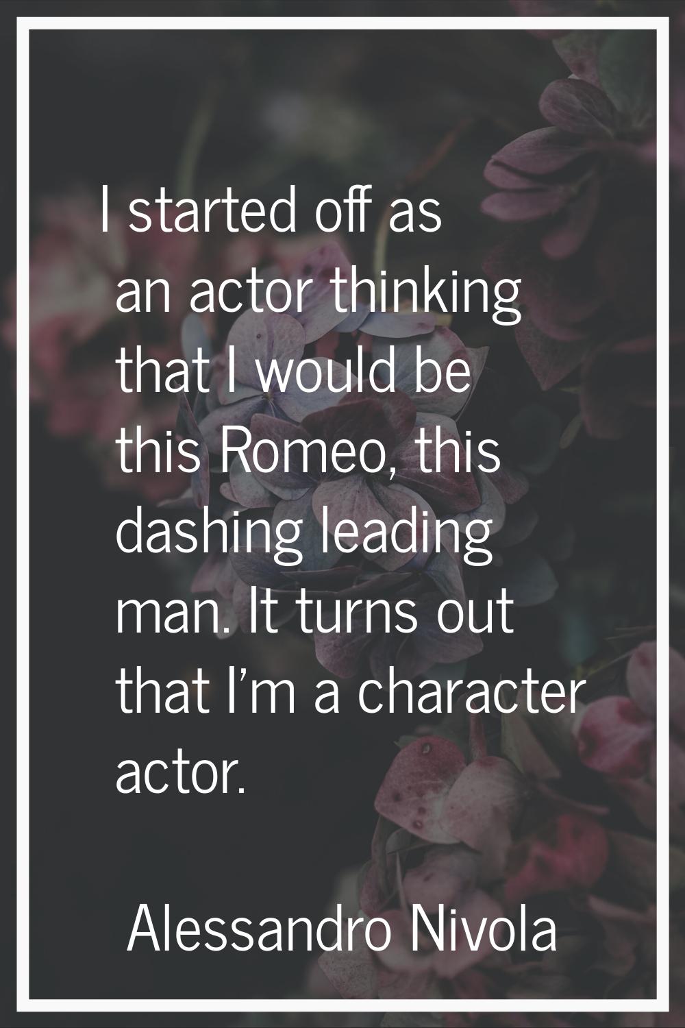 I started off as an actor thinking that I would be this Romeo, this dashing leading man. It turns o