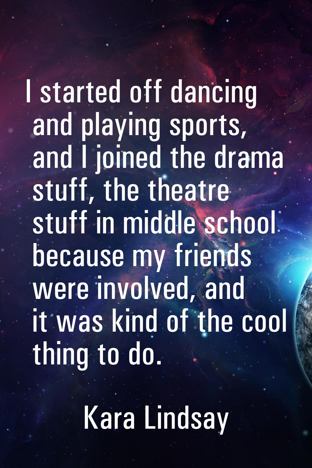 I started off dancing and playing sports, and I joined the drama stuff, the theatre stuff in middle