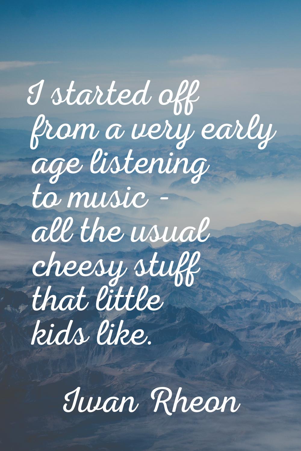 I started off from a very early age listening to music - all the usual cheesy stuff that little kid