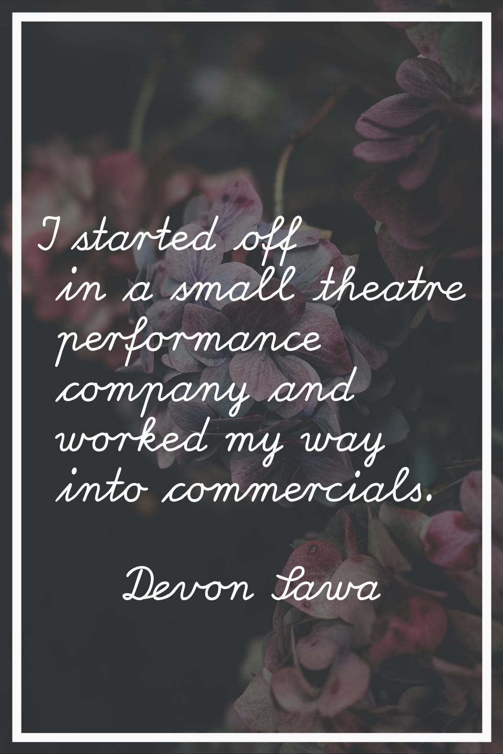 I started off in a small theatre performance company and worked my way into commercials.
