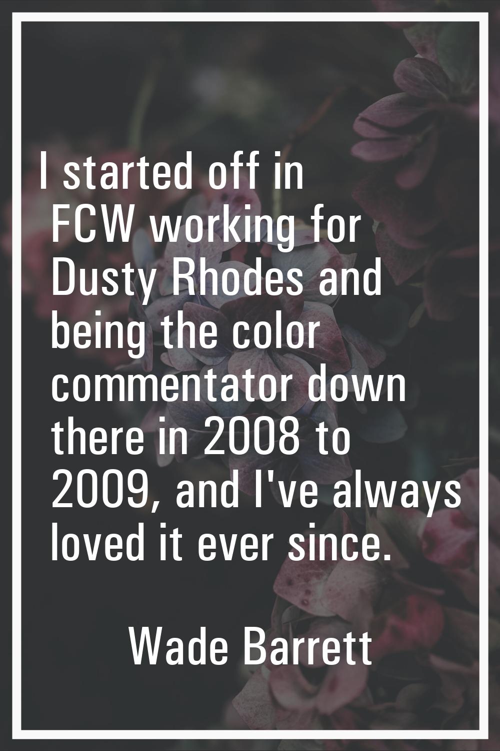 I started off in FCW working for Dusty Rhodes and being the color commentator down there in 2008 to