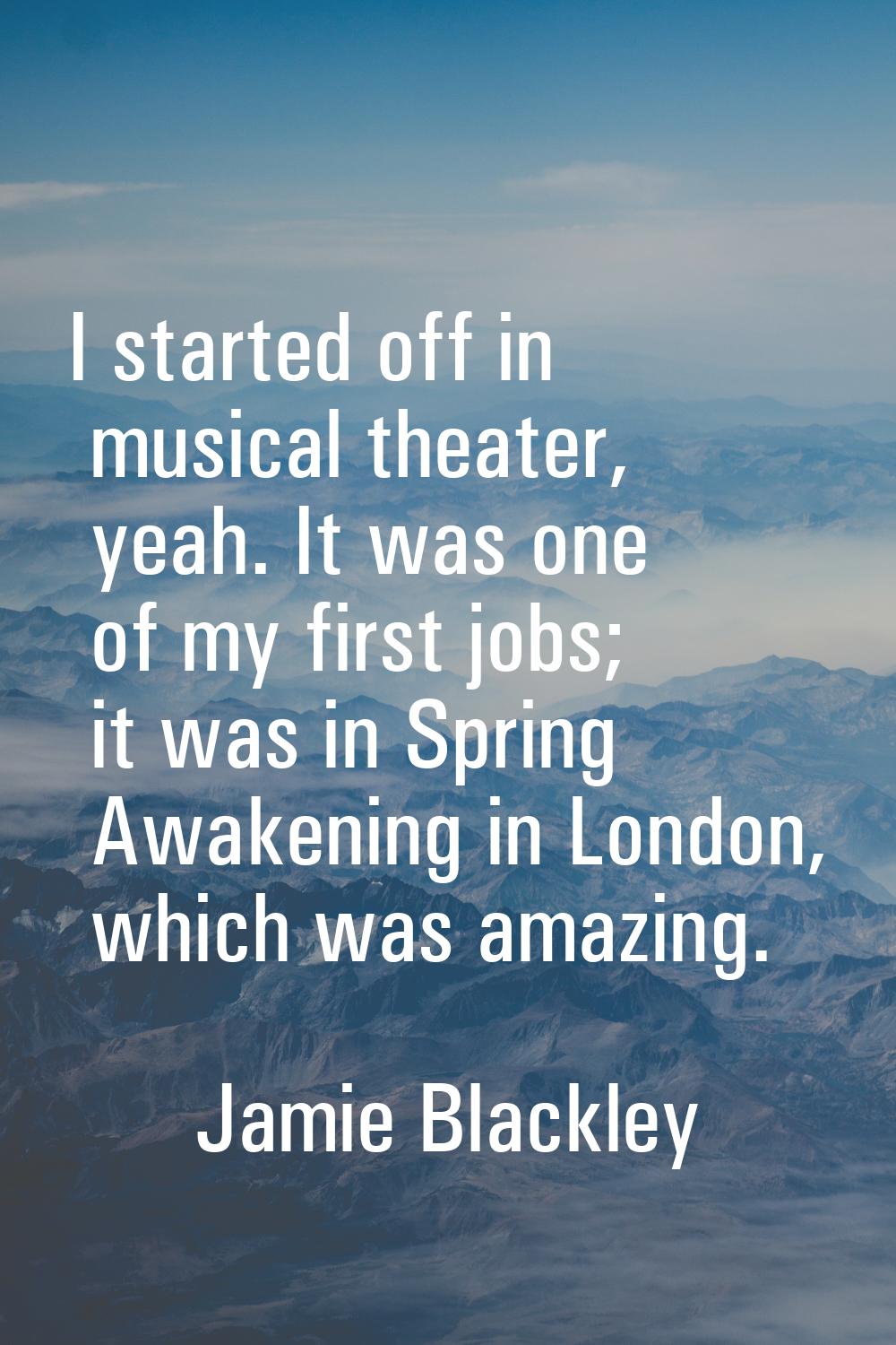 I started off in musical theater, yeah. It was one of my first jobs; it was in Spring Awakening in 