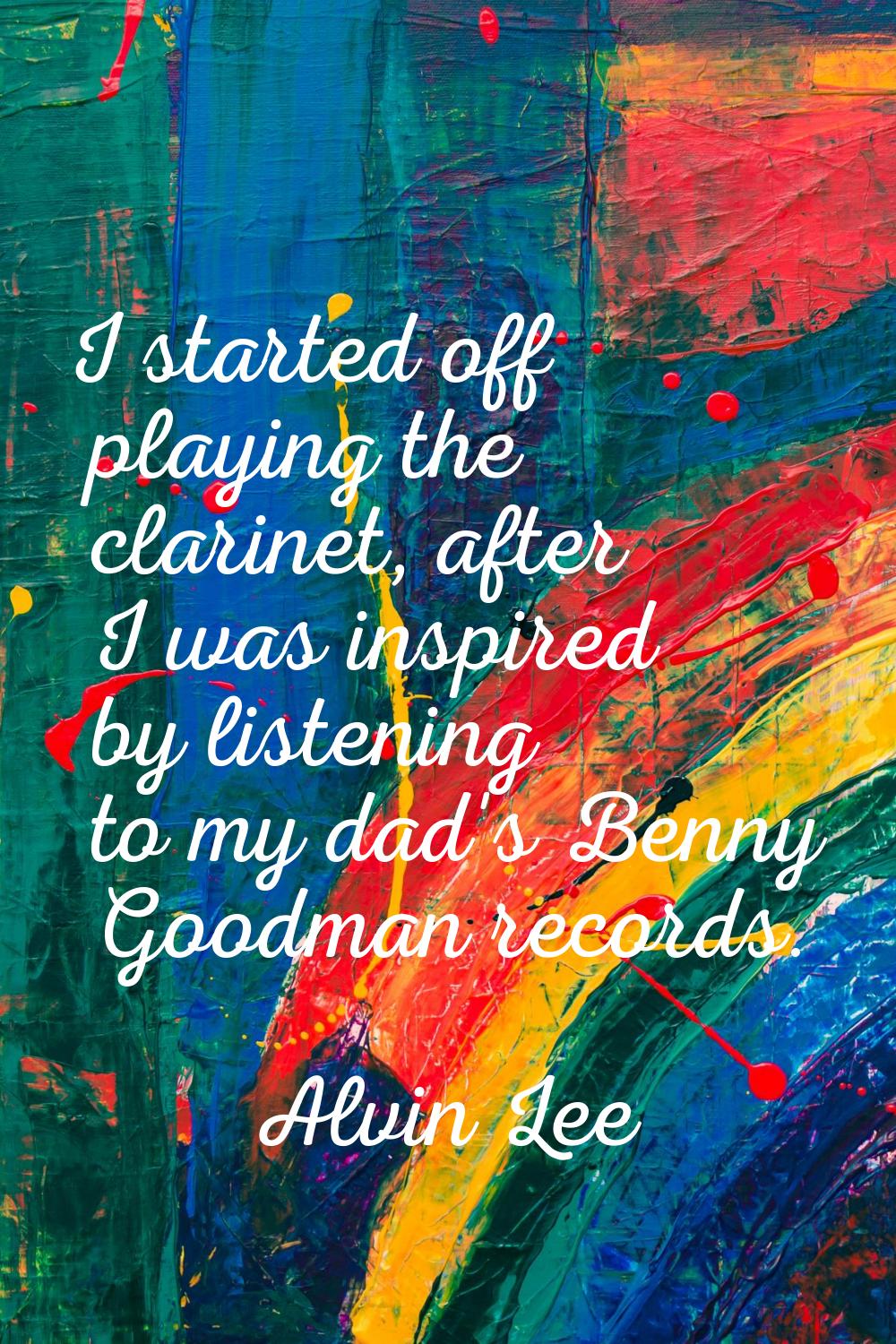 I started off playing the clarinet, after I was inspired by listening to my dad's Benny Goodman rec