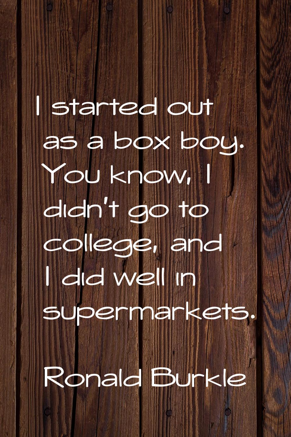 I started out as a box boy. You know, I didn't go to college, and I did well in supermarkets.