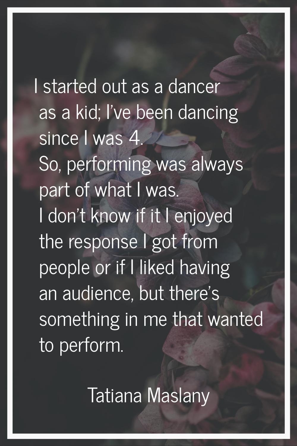 I started out as a dancer as a kid; I've been dancing since I was 4. So, performing was always part