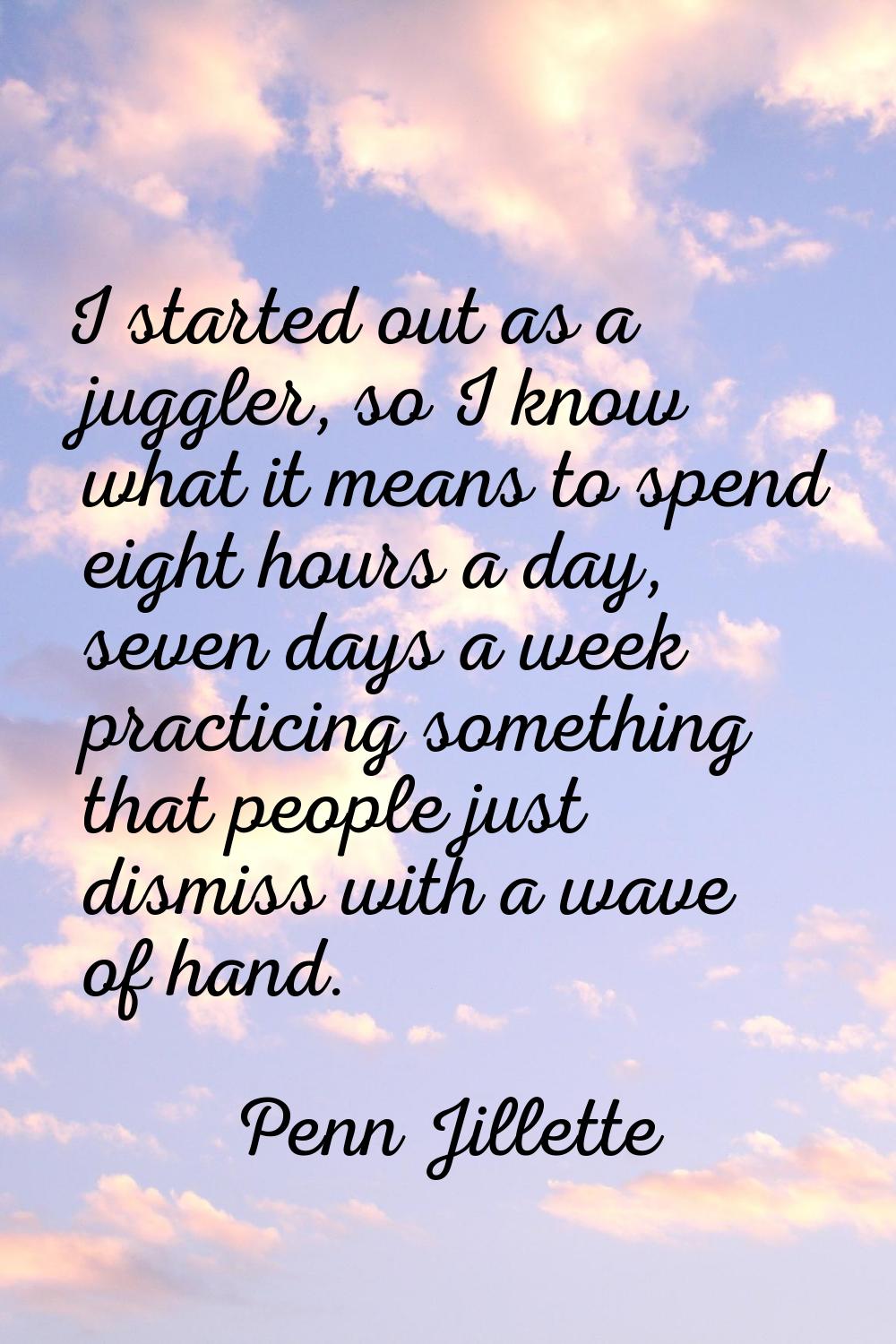 I started out as a juggler, so I know what it means to spend eight hours a day, seven days a week p