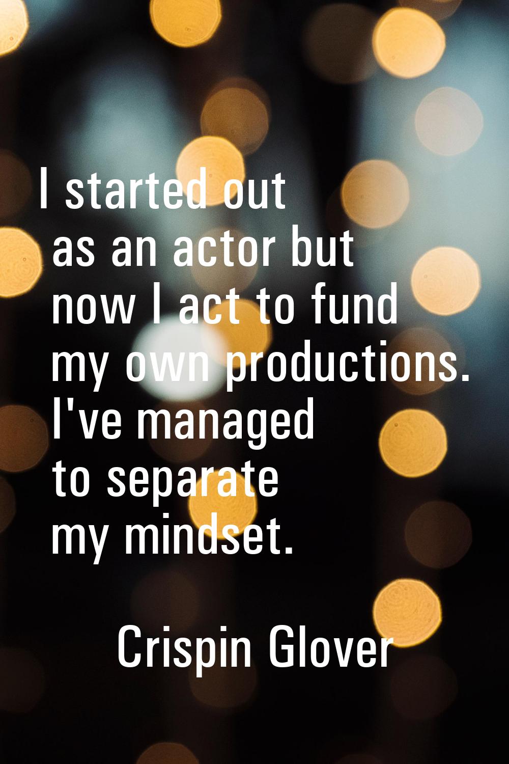 I started out as an actor but now I act to fund my own productions. I've managed to separate my min