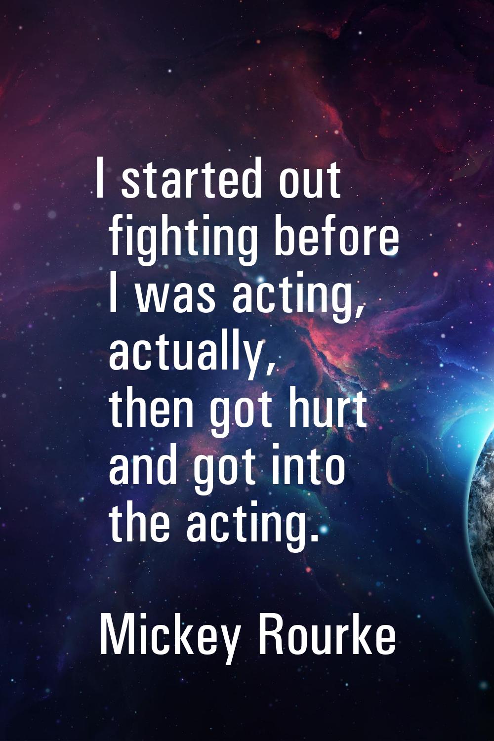 I started out fighting before I was acting, actually, then got hurt and got into the acting.