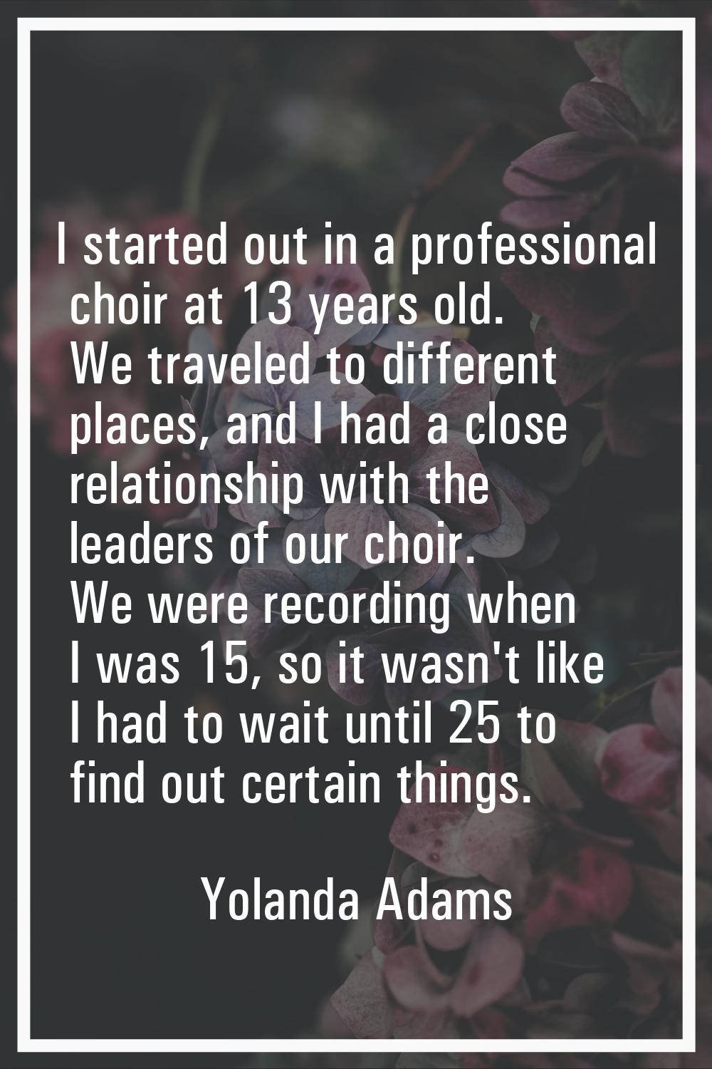 I started out in a professional choir at 13 years old. We traveled to different places, and I had a