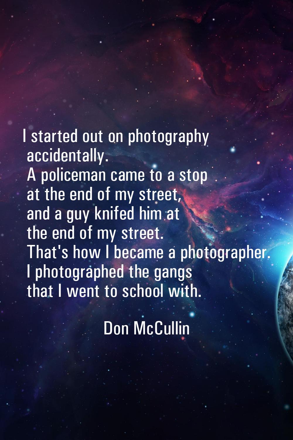 I started out on photography accidentally. A policeman came to a stop at the end of my street, and 