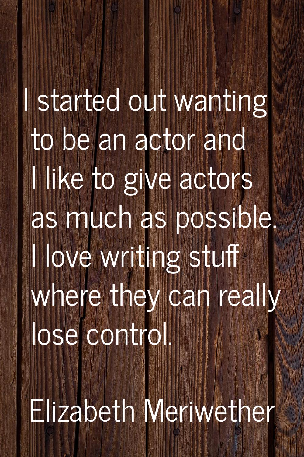 I started out wanting to be an actor and I like to give actors as much as possible. I love writing 