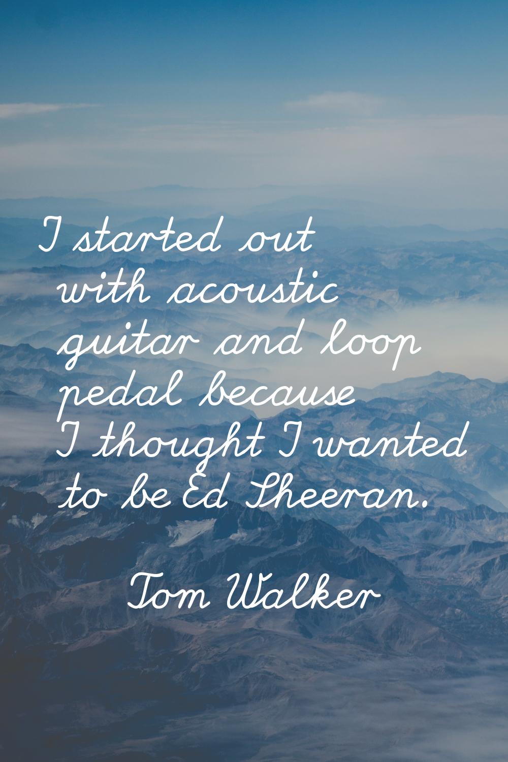 I started out with acoustic guitar and loop pedal because I thought I wanted to be Ed Sheeran.