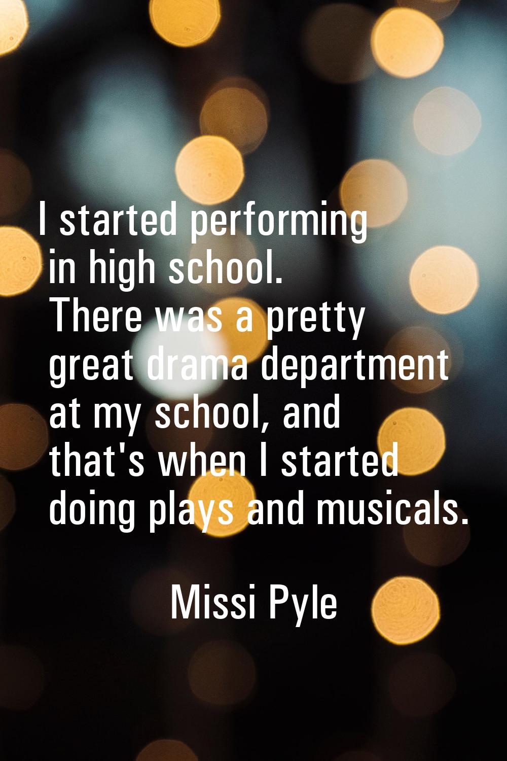 I started performing in high school. There was a pretty great drama department at my school, and th