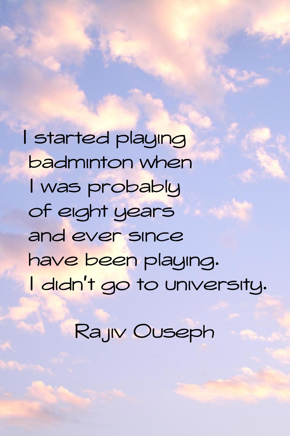 I started playing badminton when I was probably of eight years and ever since have been playing. I 