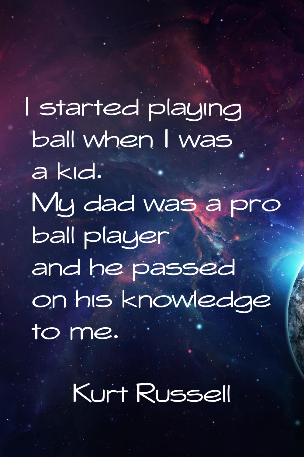 I started playing ball when I was a kid. My dad was a pro ball player and he passed on his knowledg