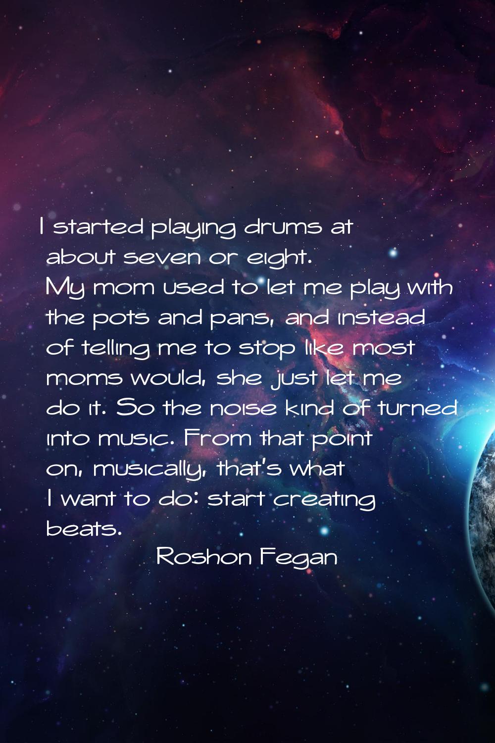 I started playing drums at about seven or eight. My mom used to let me play with the pots and pans,