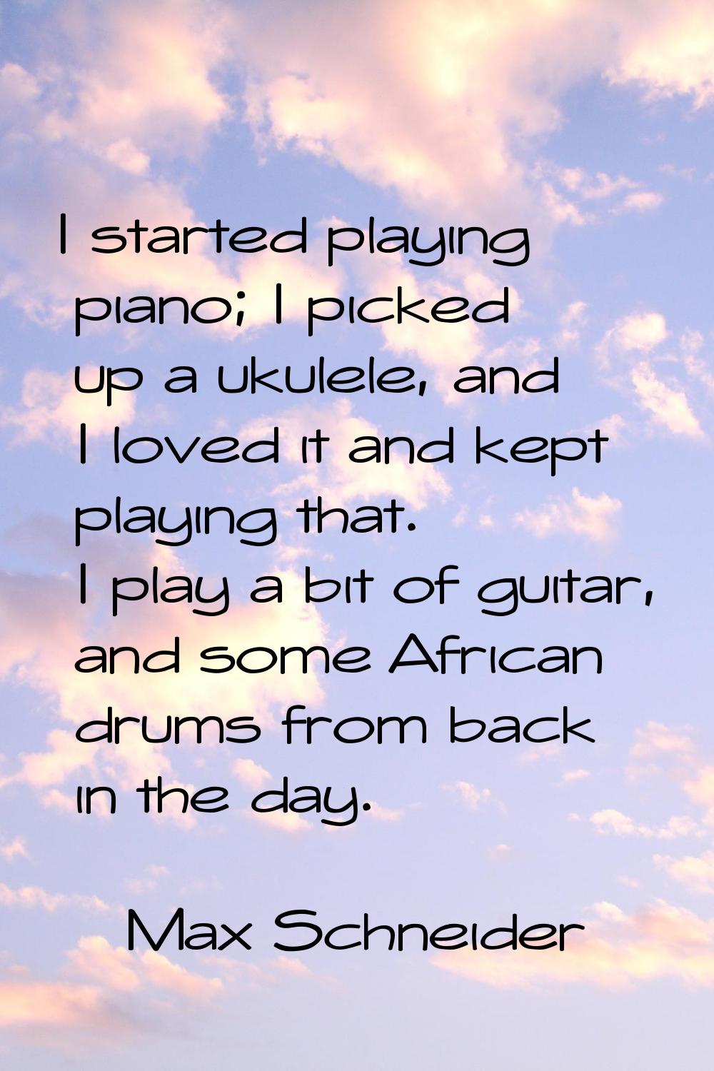 I started playing piano; I picked up a ukulele, and I loved it and kept playing that. I play a bit 